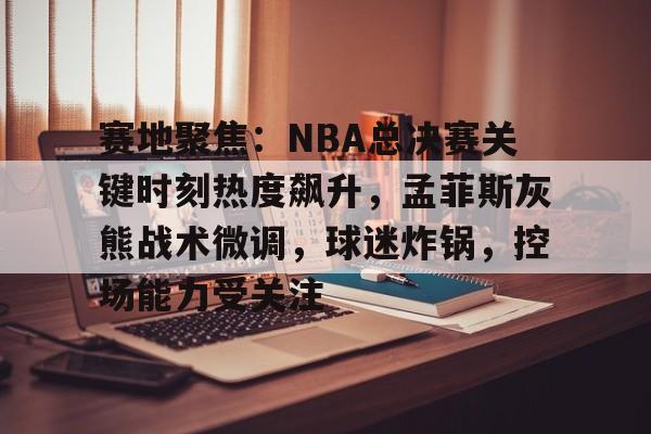 关于赛地聚焦：NBA总决赛关键时刻热度飙升，孟菲斯灰熊战术微调，球迷炸锅，控场能力受关注的信息-乐竞体育