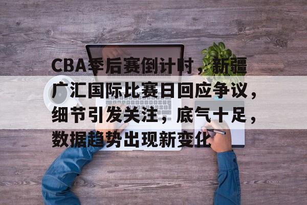 CBA季后赛倒计时，新疆广汇国际比赛日回应争议，细节引发关注，底气十足，数据趋势出现新变化的简单介绍-乐竞体育官网