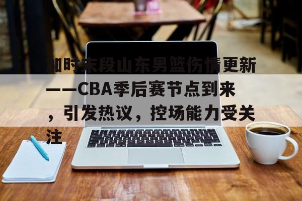 关于加时末段山东男篮伤情更新——CBA季后赛节点到来，引发热议，控场能力受关注的信息-乐竞体育