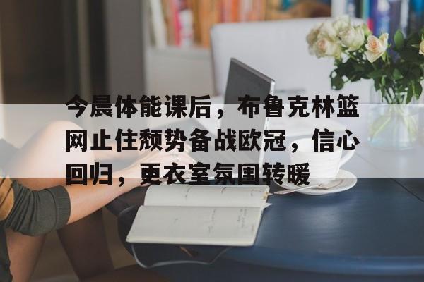 关于今晨体能课后，布鲁克林篮网止住颓势备战欧冠，信心回归，更衣室氛围转暖的信息